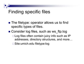 Finding specific files
The filetype: operator allows us to find
specific types of files.
Consider log files, such as ws_ftp.log
Log files often contain juicy info such as IP
addresses, directory structures, and more…
Site:umich.edu filetype:log
 