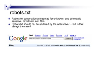 robots.txt
Robots.txt can provide a roadmap for unknown, and potentially
sensitive, directories and files.
Robots.txt should not be spidered by the web server… but is that
always the case?
 
