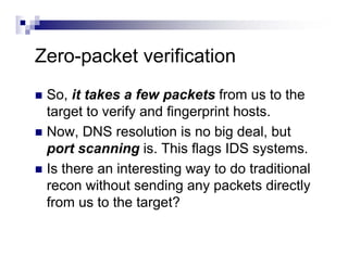 Zero-packet verification
So, it takes a few packets from us to the
target to verify and fingerprint hosts.
Now, DNS resolution is no big deal, but
port scanning is. This flags IDS systems.
Is there an interesting way to do traditional
recon without sending any packets directly
from us to the target?
 