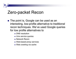 Zero-packet Recon
The point is, Google can be used as an
interesting, low-profile alternative to traditional
recon techniques. We’ve used Google queries
for low profile alternatives to
DNS resolution
Unix service queries
Network Recon
Web-based proxy services
Web crawling via cache
 