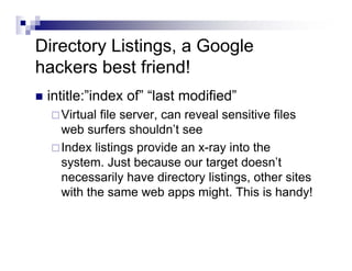Directory Listings, a Google
hackers best friend!
intitle:”index of” “last modified”
Virtual file server, can reveal sensitive files
web surfers shouldn’t see
Index listings provide an x-ray into the
system. Just because our target doesn’t
necessarily have directory listings, other sites
with the same web apps might. This is handy!
 