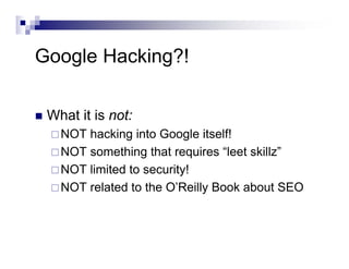 Google Hacking?!
What it is not:
NOT hacking into Google itself!
NOT something that requires “leet skillz”
NOT limited to security!
NOT related to the O’Reilly Book about SEO
 