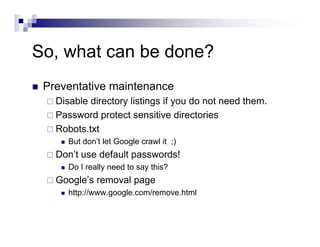 So, what can be done?
Preventative maintenance
Disable directory listings if you do not need them.
Password protect sensitive directories
Robots.txt
But don’t let Google crawl it ;)
Don’t use default passwords!
Do I really need to say this?
Google’s removal page
http://www.google.com/remove.html
 