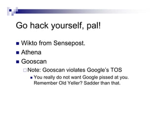 Go hack yourself, pal!
Wikto from Sensepost.
Athena
Gooscan
Note: Gooscan violates Google’s TOS
You really do not want Google pissed at you.
Remember Old Yeller? Sadder than that.
 