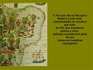 4. Por que não se fala que o
    Brasil é o país mais
empreendedor do mundo e
         que mais
   de 70% dos brasileiros,
       pobres e ricos,
dedicam considerável parte
           de seu
     tempo em trabalhos
        voluntários?
 