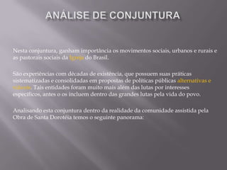 Análise dE conjunturaNesta conjuntura, ganham importância os movimentos sociais, urbanos e rurais e as pastorais sociais da Igreja do Brasil.São experiências com décadas de existência, que possuem suas práticas sistematizadas e consolidadas em propostas de políticas públicas alternativas e viáveis. Tais entidades foram muito mais além das lutas por interesses específicos, antes o os incluem dentro das grandes lutas pela vida do povo.Analisando esta conjuntura dentro da realidade da comunidade assistida pela Obra de Santa Dorotéia temos o seguinte panorama:
