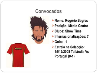 Convocados Nome: Rogério Sagres Posição: Médio Centro Clube: Show Time Internacionalizações: 7 Golos: 1 Estreia na Selecção: 15/12/2008 Tailândia Vs Portugal (0-1) 