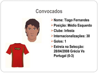 Convocados Nome: Tiago Fernandes Posição: Médio Esquerdo Clube: Infesta Internacionalizações: 30 Golos: 1 Estreia na Selecção: 28/04/2008 Grécia Vs Portugal (0-3) 