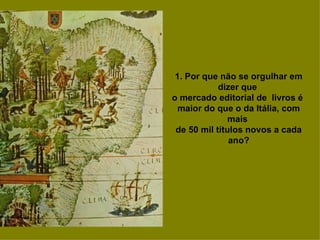 1. Por que não se orgulhar em dizer que  o mercado editorial de  livros é  maior do que o da Itália, com mais  de 50 mil títulos novos a cada ano? 