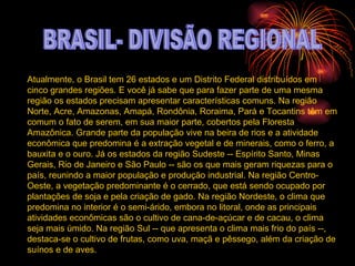 BRASIL- DIVISÃO REGIONAL Atualmente, o Brasil tem 26 estados e um Distrito Federal distribuídos em cinco grandes regiões. E você já sabe que para fazer parte de uma mesma região os estados precisam apresentar características comuns. Na região Norte, Acre, Amazonas, Amapá, Rondônia, Roraima, Pará e Tocantins têm em comum o fato de serem, em sua maior parte, cobertos pela Floresta Amazônica. Grande parte da população vive na beira de rios e a atividade econômica que predomina é a extração vegetal e de minerais, como o ferro, a bauxita e o ouro. Já os estados da região Sudeste -- Espírito Santo, Minas Gerais, Rio de Janeiro e São Paulo -- são os que mais geram riquezas para o país, reunindo a maior população e produção industrial. Na região Centro-Oeste, a vegetação predominante é o cerrado, que está sendo ocupado por plantações de soja e pela criação de gado. Na região Nordeste, o clima que predomina no interior é o semi-árido, embora no litoral, onde as principais atividades econômicas são o cultivo de cana-de-açúcar e de cacau, o clima seja mais úmido. Na região Sul -- que apresenta o clima mais frio do país --, destaca-se o cultivo de frutas, como uva, maçã e pêssego, além da criação de suínos e de aves.  