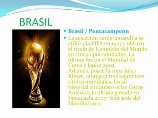 BRASIL Brasil / Pentacampeón La selección verde-amarelha se afilió a la FIFA en 1923 y obtuvo el título de Campeón del Mundo en cinco oportunidades. La última fue en el Mundial de Corea y Japón 2002. Además, posee la copa Jules Rimet, otorgada tras lograr tres títulos mundiales. En su historial conquistó ocho Copas América, la última ganada en Venezuela 2007. Será sede del Mundial 2014. 