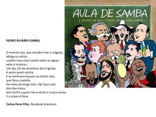 PEDRO ÁLVARES CABRAL O enorme céu, que encobre mar e mágoas, abriga os astros, sustém meu claro sonho sobre as águas, velas e mastros... Um dia, hei de encontrar terra ignota: é assim quem sonha. E se nenhuma houver na minha rota, que Deus a ponha. Em meio ao longo mar, não faço caso dos dias meus; pois tenho a guiar-me o vento e o puro acaso. E o acaso é Deus. Carlos Pena Filho , Nordeste brasileiro  