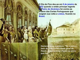O Dia do Fico deu-se em  9 de janeiro  de  1822  quando o então príncipe regente  D. Pedro de Alcântara  foi contra as ordens das Cortes Portuguesas que exigiam sua volta a  Lisboa , ficando no  Brasil . Declarou para o público:  "Se é para o bem de todos e felicidade geral da Nação, estou pronto! Digam ao povo que fico" . 