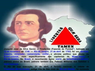 Joaquim José da Silva Xavier, o Tiradentes (Fazenda do Pombal [1] , batizado em  12 de novembro  de  1746  —  Rio de Janeiro ,  21 de abril  de  1792 ) foi um  dentista ,  tropeiro ,  minerador ,  comerciante ,  militar  e ativista político que atuou no  Brasil colonial , mais especificamente nas capitanias de  Minas Gerais  e  Rio de Janeiro . No  Brasil , é reconhecido como  mártir  da  Inconfidência Mineira , patrono cívico do Brasil, patrono também das Polícias Militares dos Estados e  herói nacional . O dia de sua execução, 21 de abril, é feriado nacional. A cidade de  Tiradentes (Minas Gerais) , antiga Vila de São José do  Rio das Mortes , foi nomeada em sua homenagem. 