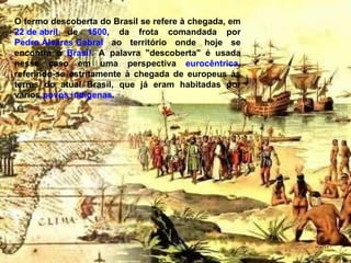 O termo descoberta do Brasil se refere à chegada, em  22 de abril  de  1500 , da frota comandada por  Pedro Álvares Cabral  ao território onde hoje se encontra o  Brasil . A palavra "descoberta" é usada nesse caso em uma perspectiva  eurocêntrica , referindo-se estritamente à chegada de europeus às terras do atual Brasil, que já eram habitadas por vários  povos indígenas . 