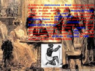 A história do  abolicionismo  no  Brasil  remonta à primeira tentativa de abolição da escravidão indígena, em 1611, e a sua abolição definitiva, pelo  Marquês de Pombal , durante o reinado de  D. José I , e aos movimentos emancipacionistas no  período colonial , particularmente a  Conjuração Baiana  de  1798 , em cujos planos encontrava-se o da erradicação da  escravidão . Após a  Independência do Brasil , as discussões a este respeito estenderam-se por todo o período do  Império , tendo adquirido relevância a partir de  1850 , e, caráter verdadeiramente popular, a partir de  1870 , culminando com a assinatura da  Lei Áurea  de  13 de maio  de  1888 , que extinguiu a escravidão negra no Brasil. 
