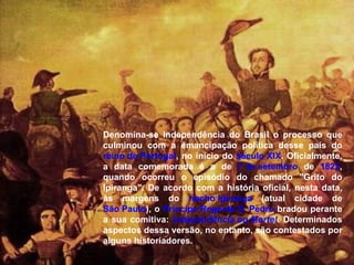 Denomina-se Independência do Brasil o processo que culminou com a emancipação política desse país do  reino de Portugal , no início do  século XIX . Oficialmente, a data comemorada é a de  7 de setembro  de  1822 , quando ocorreu o episódio do chamado "Grito do Ipiranga". De acordo com a história oficial, nesta data, às margens do  riacho Ipiranga  (atual cidade de  São Paulo ), o  Príncipe Regente D. Pedro  bradou perante a sua comitiva:  Independência ou Morte! . Determinados aspectos dessa versão, no entanto, são contestados por alguns historiadores. 