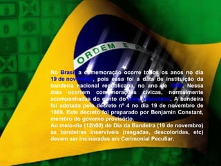 No  Brasil  a comemoração ocorre todos os anos no dia  19 de novembro , pois essa foi a data de instituição da bandeira nacional republicana, no ano de  1889 . Nessa data ocorrem comemorações cívicas, normalmente acompanhadas do canto do  Hino à Bandeira . A bandeira foi adotada pelo decreto nº 4 no dia 19 de novembro de 1889. Este decreto foi preparado por Benjamin Constant, membro do governo provisório. Ao meio-dia (12h00) do Dia da Bandeira (19 de novembro) as bandeiras inservíveis (rasgadas, descoloridas, etc) devem ser incineradas em Cerimonial Peculiar. 