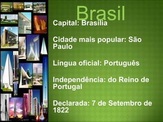 BrasilCapital: BrasíliaCidade mais popular: São PauloLíngua oficial: PortuguêsIndependência: do Reino de Portugal Declarada: 7 de Setembro de 1822 Reconhecida: 29 de Agosto de 1825 