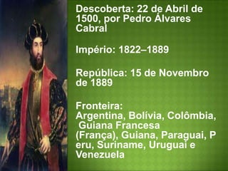 Descoberta: 22 de Abril de 1500, por Pedro Álvares Cabral Império: 1822–1889 República: 15 de Novembro de 1889 Fronteira: Argentina, Bolívia, Colômbia, Guiana Francesa (França), Guiana, Paraguai, Peru, Suriname, Uruguai e VenezuelaMoeda: Real (BRL)Clima: Tropical, subtropical, temperado, equatorial e semiárido 