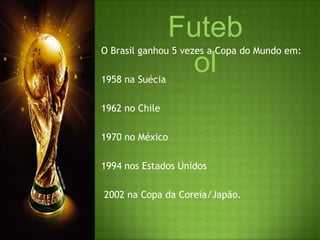 FutebolO Brasil ganhou 5 vezes a Copa do Mundo em:   1958 na Suécia 1962 no Chile1970 no México1994 nos Estados Unidos  2002 na Copa da Coreia/Japão.