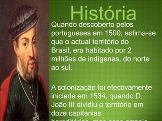 HistóriaQuando descoberto pelos portugueses em 1500, estima-se que o actual território do Brasil, era habitado por 2 milhões de indígenas, do norte ao sul.A colonização foi efectivamente iniciada em 1534, quando D. João III dividiu o território em doze capitanias hereditárias, mas esse arranjo era problemático e em 1549 o rei atribuiu um governador-geral para administrar toda a colónia.