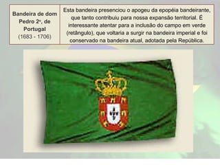 Bandeira de dom Pedro 2 o , de Portugal (1683 - 1706) Esta bandeira presenciou o apogeu da epopéia bandeirante, que tanto contribuiu para nossa expansão territorial. É interessante atentar para a inclusão do campo em verde (retângulo), que voltaria a surgir na bandeira imperial e foi conservado na bandeira atual, adotada pela República. 