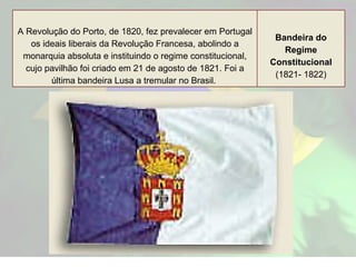 A Revolução do Porto, de 1820, fez prevalecer em Portugal os ideais liberais da Revolução Francesa, abolindo a monarquia absoluta e instituindo o regime constitucional, cujo pavilhão foi criado em 21 de agosto de 1821. Foi a última bandeira Lusa a tremular no Brasil.   Bandeira do Regime Constitucional (1821- 1822) 