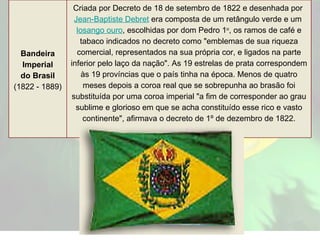 Bandeira Imperial do Brasil (1822 - 1889) Criada por Decreto de 18 de setembro de 1822 e desenhada por  Jean-Baptiste Debret  era composta de um retângulo verde e um  losango ouro , escolhidas por dom Pedro 1 o , os ramos de café e tabaco indicados no decreto como "emblemas de sua riqueza comercial, representados na sua própria cor, e ligados na parte inferior pelo laço da nação". As 19 estrelas de prata correspondem às 19 províncias que o país tinha na época. Menos de quatro meses depois a coroa real que se sobrepunha ao brasão foi substituída por uma coroa imperial "a fim de corresponder ao grau sublime e glorioso em que se acha constituído esse rico e vasto continente", afirmava o decreto de 1º de dezembro de 1822. 