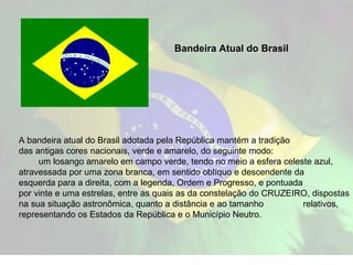 A bandeira atual do Brasil adotada pela República mantém a tradição  das antigas cores nacionais, verde e amarelo, do seguinte modo:  um losango amarelo em campo verde, tendo no meio a esfera celeste azul, atravessada por uma zona branca, em sentido oblíquo e descendente da  esquerda para a direita, com a legenda, Ordem e Progresso, e pontuada  por vinte e uma estrelas, entre as quais as da constelação do CRUZEIRO, dispostas na sua situação astronômica, quanto a distância e ao tamanho  relativos, representando os Estados da República e o Município Neutro.  Bandeira Atual do Brasil 