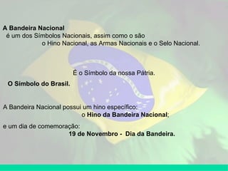 A Bandeira Nacional   é um dos Símbolos Nacionais, assim como o são  o Hino Nacional, as Armas Nacionais e o Selo Nacional. É o Símbolo da nossa Pátria. A Bandeira Nacional possui um hino específico:  o  Hino da Bandeira Nacional ; e um dia de comemoração:  19 de Novembro -  Dia da Bandeira. O Símbolo do Brasil.   