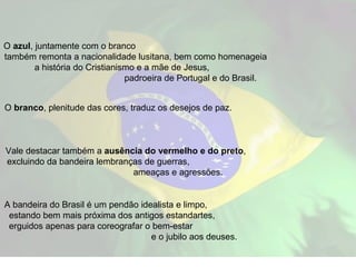 O  azul , juntamente com o branco  também remonta a nacionalidade lusitana, bem como homenageia  a história do Cristianismo e a mãe de Jesus,  padroeira de Portugal e do Brasil. O  branco , plenitude das cores, traduz os desejos de paz.  Vale destacar também a  ausência do vermelho e do preto ,  excluindo da bandeira lembranças de guerras,  ameaças e agressões. A bandeira do Brasil é um pendão idealista e limpo,  estando bem mais próxima dos antigos estandartes,  erguidos apenas para coreografar o bem-estar  e o jubilo aos deuses.  