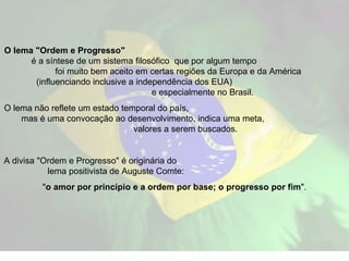 O lema "Ordem e Progresso"   é a síntese de um sistema filosófico  que por algum tempo  foi muito bem aceito em certas regiões da Europa e da América  (influenciando inclusive a independência dos EUA)  e especialmente no Brasil.  O lema não reflete um estado temporal do país,  mas é uma convocação ao desenvolvimento, indica uma meta,  valores a serem buscados.  A divisa "Ordem e Progresso" é originária do  lema positivista de Auguste Comte:  " o amor por princípio e a ordem por base; o progresso por fim ". 