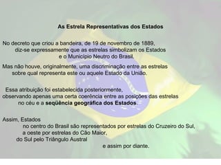 As Estrela Representativas dos Estados No decreto que criou a bandeira, de 19 de novembro de 1889,  diz-se expressamente que as estrelas simbolizam os Estados  e o Município Neutro do Brasil.  Mas não houve, originalmente, uma discriminação entre as estrelas  sobre qual representa este ou aquele Estado da União.  Essa atribuição foi estabelecida posteriormente,  observando apenas uma certa coerência entre as posições das estrelas  no céu e a  seqüência geográfica dos Estados .  Assim, Estados  no centro do Brasil são representados por estrelas do Cruzeiro do Sul,  a oeste por estrelas do Cão Maior,  do Sul pelo Triângulo Austral  e assim por diante. 