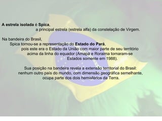 A estrela isolada  é  Spica ,  a principal estrela (estrela alfa) da constelação de Virgem.  Na bandeira do Brasil,  Spica tornou-se a representação do  Estado do Pará ,  pois este era o Estado da União com maior parte de seu território  acima da linha do equador (Amapá e Roraima tornaram-se  Estados somente em 1988).  Sua posição na bandeira revela a extensão territorial do Brasil:  nenhum outro país do mundo, com dimensão geográfica semelhante,  ocupa parte dos dois hemisférios da Terra. 