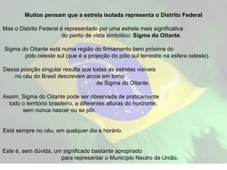 Muitos pensam que a estrela isolada representa o Distrito Federal Mas o Distrito Federal é representado por uma estrela mais significativa  do ponto de vista simbólico:  Sigma do Oitante .  Sigma do Oitante está numa região do firmamento bem próxima do  pólo celeste sul (que é a projeção do pólo sul terrestre na esfera celeste).  Dessa posição singular resulta que todas as estrelas visíveis  no céu do Brasil descrevem arcos em torno  de Sigma do Oitante. Assim, Sigma do Oitante pode ser observada de praticamente  todo o território brasileiro, a diferentes alturas do horizonte,  sem nunca nascer ou se pôr.  Está sempre no céu, em qualquer dia e horário.  Este é, sem dúvida, um significado bastante apropriado  para representar o Município Neutro da União. 