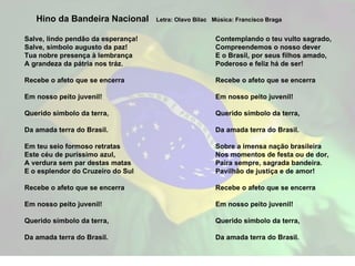 Salve, lindo pendão da esperança! Salve, símbolo augusto da paz! Tua nobre presença à lembrança A grandeza da pátria nos tráz. Recebe o afeto que se encerra Em nosso peito juvenil! Querido símbolo da terra, Da amada terra do Brasil. Em teu seio formoso retratas Este céu de puríssimo azul, A verdura sem par destas matas E o esplendor do Cruzeiro do Sul Recebe o afeto que se encerra Em nosso peito juvenil! Querido símbolo da terra, Da amada terra do Brasil. Hino da Bandeira Nacional  Letra: Olavo Bilac  Música: Francisco Braga Contemplando o teu vulto sagrado, Compreendemos o nosso dever E o Brasil, por seus filhos amado, Poderoso e feliz há de ser!   Recebe o afeto que se encerra Em nosso peito juvenil! Querido símbolo da terra, Da amada terra do Brasil. Sobre a imensa nação brasileira Nos momentos de festa ou de dor, Paira sempre, sagrada bandeira. Pavilhão de justiça e de amor! Recebe o afeto que se encerra Em nosso peito juvenil! Querido símbolo da terra, Da amada terra do Brasil. 