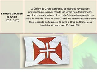Bandeira da Ordem de Cristo (1332 - 1651) A Ordem de Cristo patrocinou as grandes navegações portuguesas e exerceu grande influência nos dois primeiros séculos da vida brasileira. A cruz de Cristo estava pintada nas velas da frota de Pedro Alvares Cabral. Os marcos traziam de um lado o escudo português e do outro a Cruz de Cristo. Esta bandeira foi usada de 1332 até 1651. 