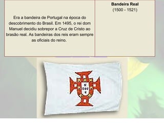 Era a bandeira de Portugal na época do descobrimento do Brasil. Em 1495, o rei dom Manuel decidiu sobrepor a Cruz de Cristo ao brasão real. As bandeiras dos reis eram sempre as oficiais do reino.   Bandeira Real (1500 - 1521) 