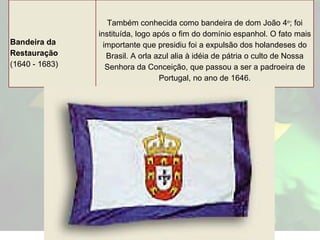 Bandeira da Restauração (1640 - 1683) Também conhecida como bandeira de dom João 4 o ; foi instituída, logo após o fim do domínio espanhol. O fato mais importante que presidiu foi a expulsão dos holandeses do Brasil. A orla azul alia à idéia de pátria o culto de Nossa Senhora da Conceição, que passou a ser a padroeira de Portugal, no ano de 1646. 