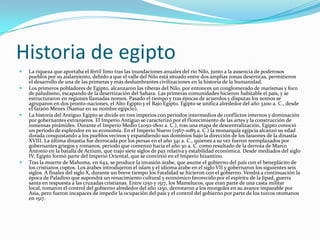 Historia de egiptoLa riqueza que aportaba el fértil limo tras las inundaciones anuales del río Nilo, junto a la ausencia de poderosos pueblos por su aislamiento, debido a que el valle del Nilo está situado entre dos amplias zonas desérticas, permitieron el desarrollo de una de las primeras y más deslumbrantes civilizaciones en la historia de la humanidad.Los primeros pobladores de Egipto, alcanzaron las riberas del Nilo, por entonces un conglomerado de marismas y foco de paludismo, escapando de la desertización del Sahara. Las primeras comunidades hicieron habitable el país, y se estructuraron en regiones llamadas nomos. Pasado el tiempo y tras épocas de acuerdos y disputas los nomos se agruparon en dos pronto-naciones, el Alto Egipto y el Bajo Egipto. Egipto se unifica alrededor del año 3200 a. C., desde el faraón Menes (Namur en su nombre egipcio).La historia del Antiguo Egipto se divide en tres imperios con periodos intermedios de conflictos internos y dominación por gobernantes extranjeros. El Imperio Antiguo se caracterizó por el florecimiento de las artes y la construcción de inmensas pirámides. Durante el Imperio Medio (2050-1800 a. C.), tras una etapa de descentralización, Egipto conoció un período de esplendor en su economía. En el Imperio Nuevo (1567-1085 a. C.) la monarquía egipcia alcanzó su edad dorada conquistando a los pueblos vecinos y expandiendo sus dominios bajo la dirección de los faraones de la dinastía XVIII. La última dinastía fue derrocada por los persas en el año 341 a. C., quienes a su vez fueron reemplazados por gobernantes griegos y romanos, periodo que comenzó hacia el año 30 a. C. como resultado de la derrota de Marco Antonio en la batalla de Actium, que trajo siete siglos de paz relativa y estabilidad económica. Desde mediados del siglo IV, Egipto formó parte del Imperio Oriental, que se convirtió en el Imperio bizantino.Tras la muerte de Mahoma, en 642, se produce la invasión árabe, que asume el gobierno del país con el beneplácito de los cristianos coptos. Los árabes introdujeron el islam y el idioma árabe en el siglo VII y gobernaron los siguientes seis siglos. A finales del siglo X, durante un breve tiempo los Fatalidad se hicieron con el gobierno. Vendrá a continuación la época de Paladino que supondrá un renacimiento cultural y económico favorecido por el espíritu de la Jipad, guerra santa en respuesta a las cruzadas cristianas. Entre 1250 y 1517, los Mamelucos, que eran parte de una casta militar local, tomaron el control del gobierno alrededor del año 1250, derrotaron a los mongoles en su avance imparable por Asia, pero fueron incapaces de impedir la ocupación del país y el control del gobierno por parte de los turcos otomanos en 1517.