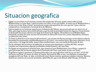 SituaciongeograficaEgipto se encuentra en el extremo noreste del continente africano, posee costas sobre el mar Mediterráneo y el mar Rojo. Limita al oeste con Libia, al sur con Sudán, al norte con el Mediterráneo y al este con el mar Rojo e Israel. Su territorio ocupa una superficie de 1.001.450 km² (que a efectos comparativos corresponde a la mitad de la de México).Está ocupado en su inmensa mayoría por el desierto del Sáhara, que es surcado por un único río, el Nilo, que riega la única tierra fértil del país y que ha sido la principal fuente de riqueza y ha permitido el desarrollo de varias culturas a lo largo de la historia de Egipto. Desemboca en el Mediterráneo formando un delta de unos 200 km de extensión en dirección norte-sur y entre Alejandría y Damieta en dirección este-oeste.El clima es desértico en la mayoría del territorio, con escasez de lluvias (aunque en los últimos años la humedad ha aumentado considerablemente en El Cairo), con noches frías y días muy calurosos. En la costa norte, a lo largo del delta, posee clima mediterráneo, con una media de lluvia de 18 mm.Por lo inhóspito del territorio la población se asienta principalmente a orillas del Nilo, aunque también son importantes algunas localidades mediterráneas y del mar Rojo.En Egipto se encuentra el canal de Suez, que conecta el mar Mediterráneo con el Rojo, y separa la parte principal del territorio egipcio de la Península del Sinaí, que limita al este con Israel.El gobierno egipcio mantiene 21 Parques Naturales con una superficie total de 53 000 km², el 5% del territorio nacional. El mayor de ellos, el Parque Nacional de Elba, al sur, con distintos ecosistemas: manglares del mar Rojo, 22 islas, arrecifes de coral, dunas costeras, pantanos salados costeros, llanuras desérticas costeras y la zona de montañas: Jabal Elba de 1437 m de altitud, JabalEbruq y Al Daeeb.