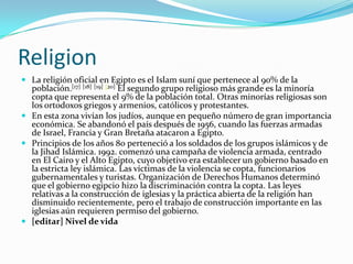 ReligionLa religión oficial en Egipto es el Islam suní que pertenece al 90% de la población.[17][18][19][20] El segundo grupo religioso más grande es la minoría copta que representa el 9% de la población total. Otras minorías religiosas son los ortodoxos griegos y armenios, católicos y protestantes.En esta zona vivían los judíos, aunque en pequeño número de gran importancia económica. Se abandonó el país después de 1956, cuando las fuerzas armadas de Israel, Francia y Gran Bretaña atacaron a Egipto.Principios de los años 80 perteneció a los soldados de los grupos islámicos y de la Jihad Islámica. 1992. comenzó una campaña de violencia armada, centrado en El Cairo y el Alto Egipto, cuyo objetivo era establecer un gobierno basado en la estricta ley islámica. Las víctimas de la violencia se copta, funcionarios gubernamentales y turistas. Organización de Derechos Humanos determinó que el gobierno egipcio hizo la discriminación contra la copta. Las leyes relativas a la construcción de iglesias y la práctica abierta de la religión han disminuido recientemente, pero el trabajo de construcción importante en las iglesias aún requieren permiso del gobierno.[editar] Nivel de vida