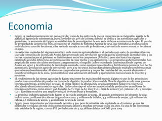 EconomiaEgipto es predominantemente un país agrícola; y uno de los cultivos de mayor importancia es el algodón, aparte de la actividad agrícola de subsistencia, pues alrededor de 40% de la fuerza laboral se dedica a las actividades agrícolas o ganaderas. La economía de Egipto se socializó tras la promulgación de una serie de leyes a comienzos de 1961. El patrón de propiedad de la tierra fue muy alterado por el Decreto de Reforma Agraria de 1952, que limitaba las explotaciones individuales a unas 80 hectáreas, cifra revisada en 1961 a cerca de 40 hectáreas, y revisada de nuevo a unas 20 hectáreas en 1969.Las reformas copiadas del régimen soviético en la materia agrícola dadas en el periodo 1952-1961 y la construcción con la ayuda comunista de la presa de Asuán, han provocado una revolución agrícola que ha aumentado la producción, y las tierras requisadas por el gobierno se distribuyeron entre los campesinos (fellahin), pero aún hasta hoy siguen existiendo grandes diferencias económicas entre la clase media y los agricultores. Los programas gubernamentales han ampliado las zonas de cultivo mediante la regeneración, el regadío (sobre todo desde la terminación de la presa de Asuán, en 1970), y la utilización de tecnología avanzada, como equipos mecanizados y fertilizantes químicos han hecho aumentar la producción agrícola precedente; pero a su vez estos avances han desencadenado múltiples problemas más que todo medioambientales: Al abonarse con productos químicos y no por las crecidas del río, se está afectando el equilibrio biológico de la zona, produciéndose una salinización del suelo y apareciendo nuevas clases de insectos y parásitos.El rendimiento de las tierras agrícolas de Egipto está entre los más altos del mundo. Egipto es uno de los principales productores mundiales de productos básicos de algodón; la producción anual de fibra de algodón era de unas 300.000 toneladas métricas, a principios de 1990. El clima cálido y la abundancia de agua permiten hasta tres cosechas al año, dando abundantes cosechas agrícolas. En los años 1990 el valor estimado anual de producción en millones de toneladas métricas, como arroz (3,9), tomates (4,7), trigo (4,6), maíz (5,2), caña de azúcar (3,1), patatas (1,8), y naranjas (1,7). También se cultiva una amplia variedad de otras frutas y hortalizas.La principal industria ganadera de Egipto es la cría de animales de carga. El ganado a principios del decenio de 1990 incluía unos 3 millones de cabezas de ganado vacuno, 3 millones de búfalos, 4,4 millones de ovejas, 4,8 millones de cabras, 1,6 millones de asnos, y 40 millones de aves de corral.Egipto posee importantes yacimientos de petróleo y gas, pero la industria más explotada es el turismo, ya que las pirámides y reliquias de esta civilización milenaria atraen a muchas personas todos los años. Es una de las economías más estables de la región, con un PIB por habitante de 4.274 dólares (datos de OMS para 2004