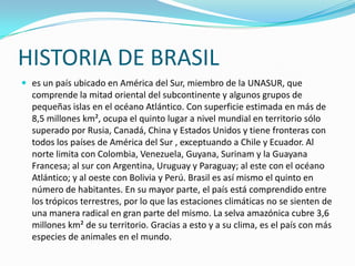 HISTORIA DE BRASILes un país ubicado en América del Sur, miembro de la UNASUR, que comprende la mitad oriental del subcontinente y algunos grupos de pequeñas islas en el océano Atlántico. Con superficie estimada en más de 8,5 millones km², ocupa el quinto lugar a nivel mundial en territorio sólo superado por Rusia, Canadá, China y Estados Unidos y tiene fronteras con todos los países de América del Sur , exceptuando a Chile y Ecuador. Al norte limita con Colombia, Venezuela, Guyana, Surinam y la Guayana Francesa; al sur con Argentina, Uruguay y Paraguay; al este con el océano Atlántico; y al oeste con Bolivia y Perú. Brasil es así mismo el quinto en número de habitantes. En su mayor parte, el país está comprendido entre los trópicos terrestres, por lo que las estaciones climáticas no se sienten de una manera radical en gran parte del mismo. La selva amazónica cubre 3,6 millones km² de su territorio. Gracias a esto y a su clima, es el país con más especies de animales en el mundo.