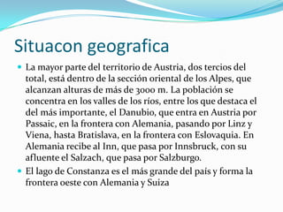 SituacongeograficaLa mayor parte del territorio de Austria, dos tercios del total, está dentro de la sección oriental de los Alpes, que alcanzan alturas de más de 3000 m. La población se concentra en los valles de los ríos, entre los que destaca el del más importante, el Danubio, que entra en Austria por Passaic, en la frontera con Alemania, pasando por Linz y Viena, hasta Bratislava, en la frontera con Eslovaquia. En Alemania recibe al Inn, que pasa por Innsbruck, con su afluente el Salzach, que pasa por Salzburgo.El lago de Constanza es el más grande del país y forma la frontera oeste con Alemania y Suiza
