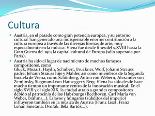 Cultura Austria, en el pasado como gran potencia europea, y su entorno cultural han generado una indispensable enorme contribución a la cultura europea a través de las diversas formas de arte, muy especialmente en la música. Viena fue desde fines del s.XVIII hasta la Gran Guerra del 1914 la capital cultural de Europa (sólo superada por París).Austria ha sido el lugar de nacimiento de muchos famosos compositores, como Gluck, Mozart, Haydn, Schubert, Bruckner, Wolf, Johann Strauss padre, Johann Strauss hijo y Mahler, así como miembros de la Segunda Escuela de Viena, como Schönberg, Anton von Webern, Alexander von Zemlinsky, Siegmund von Hausegger y Berg. Viena ha sido desde hace mucho tiempo un importante centro de la innovación musical. En el siglo XVIII y el siglo XIX, la ciudad atrajo a grandes compositores debido al patrocinio de los Habsburgo (Beethoven, Carl Maria von Weber, Brahms...). Eslavos y húngaros (súbditos del imperio) influyeron también en la música de Austria (Franz Liszt, Franz Lehár, Smetana, Dvořák, Béla Bartók...).