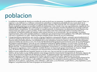 poblacionLa población estimada de Austria en octubre de 2006 era de 8.292.322 personas. La población de la capital, Viena, es superior a 1,65 millones (2,2 millones contando los suburbios), y representa alrededor de una cuarta parte de la población del país, siendo conocida por su amplia oferta cultural y alto nivel de vida. En contraste con la capital, las demás ciudades austríacas no exceden el millón de habitantes: Graz, donde viven 250.099 habitantes, seguida de LLa cultura de Arabia Saudita está codificada por la religión y los principios morales heredados de una larga tradición cultural árabe y musulmana. En este sentido, el comportamiento, la vestimenta y la alimentación están sujetos a las restricciones que aplica su marco jurídico. Si bien los saudíes están bien informado sobre el mundo árabe y el occidental, la expresión pública de opinión sobre temas internos no es incentivada. Así, por ejemplo, no existen organizaciones, tales como partidos políticos o sindicatos que proporcionan foros públicos.[1]inz (188.968), Salzburgo (150.000) e Innsbruck (117.346). Todas las demás ciudades tienen menos de 100.000 habitantes.Los germanófonos representan, por mucho, el grupo lingüístico más grande del país, sumando aproximadamente el 90% de la población de Austria. Los estados federales austríacos de Carintia y Estiria son el hogar de una importante minoría nativa de habla eslovena, con alrededor de 14.000 miembros (censo de Austria; cifras no oficiales de grupos eslovenos hablan de más de 50.000). En el este del Bundesland Burgenland (anteriormente parte de la mitad húngara del Imperio austrohúngaro), cerca de 20.000 ciudadanos austríacos hablan húngaro y 30.000,croata. El resto de la población austríaca proviene de ascendencia extranjera, muchos de ellos de los países vecinos, especialmente del ex Bloque del Este. Los denominados trabajadores huéspedes (Gastarbeiter) y sus descendientes, así como los refugiados de las guerras yugoslavas y otros conflictos, también forman un importante grupo minoritario en Austria. Desde 1994, los Roma-Sinti (gitanos) constituyen una minoría étnica reconocida oficialmente en Austria.Según el censo publicado por Statistik Austria en el año 2001, hay un total de 710.926 extranjeros viviendo en Austria, de los cuales 124.392 hablan alemán como lengua materna (mayormente inmigrantes de Alemania, algunos de Suiza y de la Provincia autónoma de Bolzano en Italia). El siguiente grupo más numeroso son los provenientes de la antigua Yugoslavia (240.863), la mayoría de Serbia (135.376) y Croacia (105.487), seguidos por los turcos (123.417), anglófonos (25.155), albaneses (24.446) y polacos (17.899). Con menos de 15.000 representantes destacan los 14.699 húngaros, 12.216 rumanos, 7.982 árabes, 6.902 eslovenos (no incluida la minoría autóctona Windisch), 6.891 eslovacos, 6.707 checos, 5.916 persas, 5.677 italianos, 5.466 rusos, 5.213 franceses, 4.938 chinos, 4.264 españoles y 3.503 búlgaros. Las poblaciones del resto de grupos cae bruscamente 