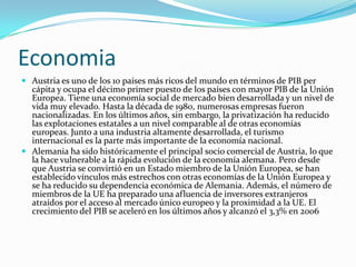 EconomiaAustria es uno de los 10 países más ricos del mundo en términos de PIB per cápita y ocupa el décimo primer puesto de los países con mayor PIB de la Unión Europea. Tiene una economía social de mercado bien desarrollada y un nivel de vida muy elevado. Hasta la década de 1980, numerosas empresas fueron nacionalizadas. En los últimos años, sin embargo, la privatización ha reducido las explotaciones estatales a un nivel comparable al de otras economías europeas. Junto a una industria altamente desarrollada, el turismo internacional es la parte más importante de la economía nacional.Alemania ha sido históricamente el principal socio comercial de Austria, lo que la hace vulnerable a la rápida evolución de la economía alemana. Pero desde que Austria se convirtió en un Estado miembro de la Unión Europea, se han establecido vínculos más estrechos con otras economías de la Unión Europea y se ha reducido su dependencia económica de Alemania. Además, el número de miembros de la UE ha preparado una afluencia de inversores extranjeros atraídos por el acceso al mercado único europeo y la proximidad a la UE. El crecimiento del PIB se aceleró en los últimos años y alcanzó el 3,3% en 2006