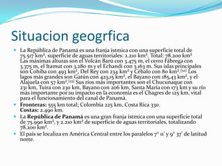 SituaciongeogrficaLa República de Panamá es una franja ístmica con una superficie total de 75.517 km², superficie de aguas territoriales: 2.210 km². Total: 78.200 km²Las máximas alturas son el Volcán Barú con 3.475 m, el cerro Fábrega con 3.375 m, el Itamut con 3.280 m y el Echandi con 3.163 m. Sus islas principales son Cohíba con 493 km², Del Rey con 234 km² y Cébalo con 80 km².[52] Los lagos más grandes son Gatún con 423,15 km², el Bayano con 185,43 km², y el Alajuela con 57 km².[53] Sus ríos más importantes son el Chucunaque con 231 km, Tuira con 230 km, Bayano con 206 km, Santa María con 173 km y su río más importante por su impacto en la economía es el Chagres de 125 km, vital para el funcionamiento del canal de Panamá.Fronteras: 555 km total; Colombia 225 km, Costa Rica 330.Costas: 2.490 km.La República de Panamá es una gran franja ístmica con una superficie total de 75.990 km², y 2.210 km² de superficie de aguas territoriales, totalizando 78.200 km².El país se localiza en América Central entre los paralelos 7° 11' y 9° 37' de latitud norte.